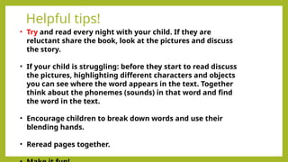 Helpful tips!
• Try and read every night with your child. If they are
reluctant share the book, look at the pictures and discuss
the story.
• If your child is struggling: before they start to read discuss
the pictures, highlighting different characters and objects
you can see where the word appears in the text. Together
think about the phonemes (sounds) in that word and find
the word in the text.
• Encourage children to break down words and use their
blending hands.
• Reread pages together.
 