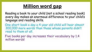 Million word gap
Reading a book to your child (not a school reading book)
every day makes an enormous difference to your child’s
language and reading skills.
One short book a day a 4 year old child will hear almost
300,000 more words than those whose parents didn’t
read to them at all.
Five books per day increases their vocabulary by 1.4
million words!
 