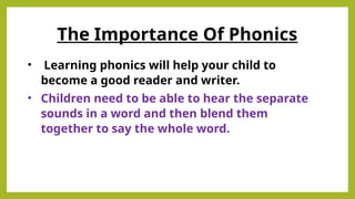 • Learning phonics will help your child to
become a good reader and writer.
• Children need to be able to hear the separate
sounds in a word and then blend them
together to say the whole word.
The Importance Of Phonics
 