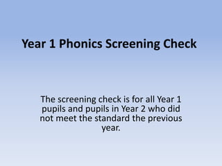 Year 1 Phonics Screening Check
The screening check is for all Year 1
pupils and pupils in Year 2 who did
not meet the standard the previous
year.
 