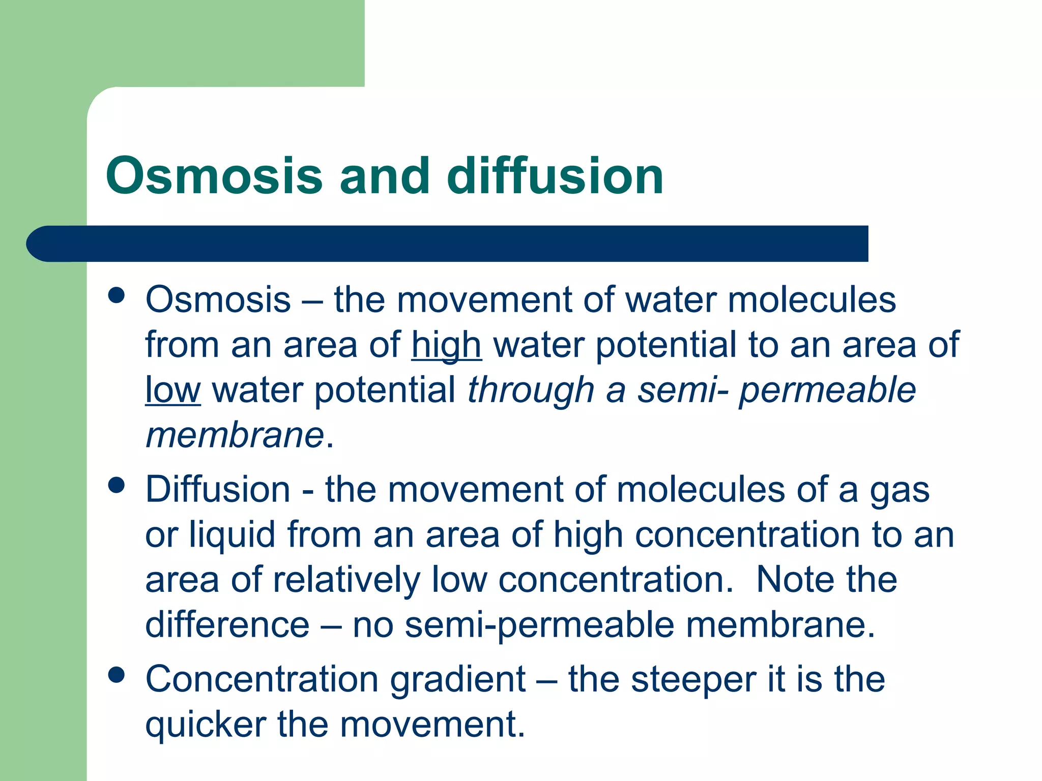 Osmosis and diffusion
Osmosis – the movement of water molecules
from an area of high water potential to an area of
low water potential through a semi- permeable
membrane.
 Diffusion - the movement of molecules of a gas
or liquid from an area of high concentration to an
area of relatively low concentration. Note the
difference – no semi-permeable membrane.
 Concentration gradient – the steeper it is the
quicker the movement.


 