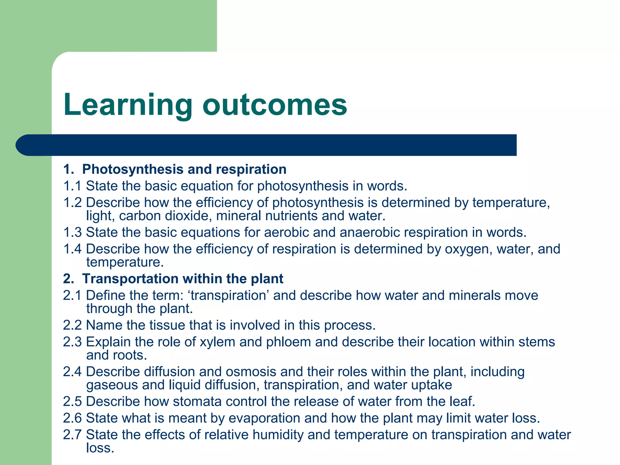Learning outcomes
1. Photosynthesis and respiration
1.1 State the basic equation for photosynthesis in words.
1.2 Describe how the efficiency of photosynthesis is determined by temperature,
light, carbon dioxide, mineral nutrients and water.
1.3 State the basic equations for aerobic and anaerobic respiration in words.
1.4 Describe how the efficiency of respiration is determined by oxygen, water, and
temperature.
2. Transportation within the plant
2.1 Define the term: ‘transpiration’ and describe how water and minerals move
through the plant.
2.2 Name the tissue that is involved in this process.
2.3 Explain the role of xylem and phloem and describe their location within stems
and roots.
2.4 Describe diffusion and osmosis and their roles within the plant, including
gaseous and liquid diffusion, transpiration, and water uptake
2.5 Describe how stomata control the release of water from the leaf.
2.6 State what is meant by evaporation and how the plant may limit water loss.
2.7 State the effects of relative humidity and temperature on transpiration and water
loss.

 
