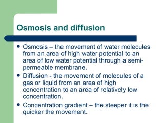 Osmosis and diffusion Osmosis – the movement of water molecules from an area of high water potential to an area of low water potential through a semi- permeable membrane. Diffusion - the movement of molecules of a gas or liquid from an area of high concentration to an area of relatively low concentration.  Concentration gradient – the steeper it is the quicker the movement. 