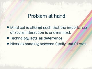 Problem at hand.

•Mind-set is altered such that the importance
    of social interaction is undermined.
•   Technology acts as deterrence.
•   Hinders bonding between family and friends.
 