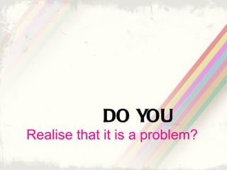 DO YOU
Realise that it is a problem?
 