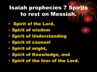 Isaiah prophecies 7 Spirits
to rest on Messiah.
• Spirit of the Lord,
• Spirit of wisdom
• Spirit of Understanding
• Spirit of counsel
• Spirit of might,
• Spirit of Knowledge, and
• Spirit of the fear of the Lord.
 