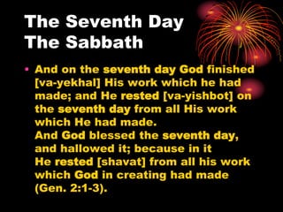 The Seventh Day
The Sabbath
• And on the seventh day God finished
[va-yekhal] His work which he had
made; and He rested [va-yishbot] on
the seventh day from all His work
which He had made.
And God blessed the seventh day,
and hallowed it; because in it
He rested [shavat] from all his work
which God in creating had made
(Gen. 2:1-3).
 