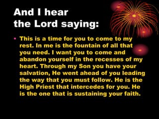 And I hear
the Lord saying:
• This is a time for you to come to my
rest. In me is the fountain of all that
you need. I want you to come and
abandon yourself in the recesses of my
heart. Through my Son you have your
salvation, He went ahead of you leading
the way that you must follow. He is the
High Priest that intercedes for you. He
is the one that is sustaining your faith.
 