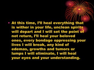 • At this time, I’ll heal everything that
is wither in your life, unclean spirits
will depart and I will set the point of
not return, I’ll heal your beloved
ones, every bondage oppressing your
lives I will break, any kind of
edemas, growths and tumors or
lumps I will eliminate, I will heal
your eyes and your understanding.
 