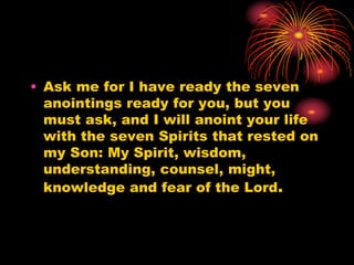 • Ask me for I have ready the seven
anointings ready for you, but you
must ask, and I will anoint your life
with the seven Spirits that rested on
my Son: My Spirit, wisdom,
understanding, counsel, might,
knowledge and fear of the Lord.
 