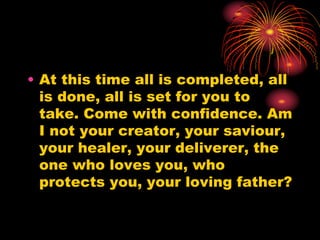 • At this time all is completed, all
is done, all is set for you to
take. Come with confidence. Am
I not your creator, your saviour,
your healer, your deliverer, the
one who loves you, who
protects you, your loving father?
 