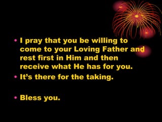 • I pray that you be willing to
come to your Loving Father and
rest first in Him and then
receive what He has for you.
• It’s there for the taking.
• Bless you.
 