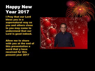 Happy New
Year 2017
I Pray that our Lord
bless you in a
supernatural way so
you and others close
to you may come to
understand that our
Lord is good indeed.
Allow me to share
with you at the end of
this presentation a
word that y have
received for this
present year 2017
 