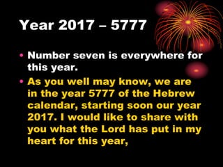 Year 2017 – 5777
• Number seven is everywhere for
this year.
• As you well may know, we are
in the year 5777 of the Hebrew
calendar, starting soon our year
2017. I would like to share with
you what the Lord has put in my
heart for this year,
 