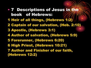• 7 Descriptions of Jesus in the
book of Hebrews:
1 Heir of all things, (Hebrews 1:2)
2 Captain of our salvation, (Heb. 2:10)
3 Apostle, (Hebrews 3:1)
4 Author of salvation, (Hebrews 5:9)
5 Forerunner, (Hebrews 6:20)
6 High Priest, (Hebrews 10:21)
7 Author and Finisher of our faith,
(Hebrews 12:2)
 