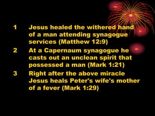 1 Jesus healed the withered hand
of a man attending synagogue
services (Matthew 12:9)
2 At a Capernaum synagogue he
casts out an unclean spirit that
possessed a man (Mark 1:21)
3 Right after the above miracle
Jesus heals Peter's wife's mother
of a fever (Mark 1:29)
 