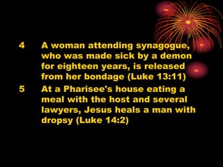4 A woman attending synagogue,
who was made sick by a demon
for eighteen years, is released
from her bondage (Luke 13:11)
5 At a Pharisee's house eating a
meal with the host and several
lawyers, Jesus heals a man with
dropsy (Luke 14:2)
 