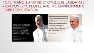 POPE FRANCIS AND HIS ENCYCLICAL LAUDATO SI!
– ON POVERTY, PEOPLE AND THE ENVIRONMENT:
CARE FOR CREATION
 