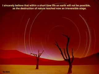 I sincerely believe that within a short time life on earth will not be possible,  as the destruction of nature reached now an irreversible stage. 