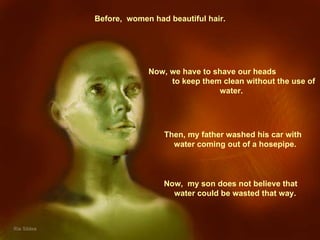 Before,  women had beautiful hair. Then, my father washed his car with  water coming out of a hosepipe.  Now,  my son does not believe that  water could be wasted that way.  Now, we have to shave our heads  to keep them clean without the use of water.  