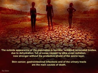 The outside appearance of the population is horrible: wrinkled, emaciated bodies, due to dehydration, full of sores caused by ultra violet radiation,  now stronger without the protective shield of the ozone layer. Skin cancer, gastrointestinal infections and of the urinary tracts  are the main causes of death. 