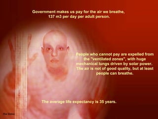 Government makes us pay for the air we breathe,  137 m3 per day per adult person. People who cannot pay are expelled from the &quot;ventilated zones&quot;, with huge mechanical lungs driven by solar power.  The air is not of good quality, but at least people can breathe. The average life expectancy is 35 years. 