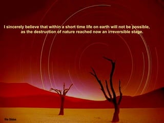 I sincerely believe that within a short time life on earth will not be possible,  as the destruction of nature reached now an irreversible stage. 