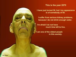  This is  the  year 2070 I have just turned 50, but I my appearance is of somebody of 85 . I suffer from serious kidney problems, because I do not drink enough water.   I'm afraid I do not have  much time left to live. I am one of the oldest people  in this society. 