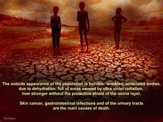 The outside appearance of the population is horrible: wrinkled, emaciated bodies, due to dehydration, full of sores caused by ultra violet radiation,  now stronger without the protective shield of the ozone layer. Skin cancer, gastrointestinal infections and of the urinary tracts  are the main causes of death. 