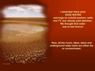 I remember there were  SAVE WATER warnings on outside posters, radio and TV, but nobody paid attention.  We thought that water  was to last forever. Now, all the rivers, lakes, dams and underground water beds are either dry or contaminated. 