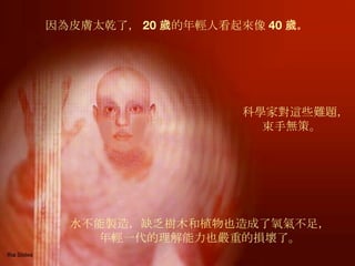 因為皮膚太乾了， 20 歲的年輕人看起來像 40 歲 。   水不能製造，缺乏樹木和植物也造成了氧氣不足， 年輕一代的理解能力也嚴重的損壞了。 科學家對這些難題， 束手無策。  