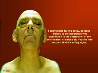 I cannot help feeling guilty, because
I belong to the generation who
contributed to the destruction of the
environment or simply did not take into
account all the warning signs.

 