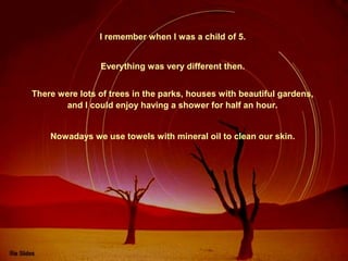 I remember when I was a child of 5.
Everything was very different then.
There were lots of trees in the parks, houses with beautiful gardens,
and I could enjoy having a shower for half an hour.
Nowadays we use towels with mineral oil to clean our skin.

 