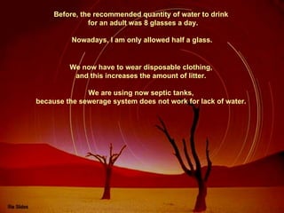 Before, the recommended quantity of water to drink  for an adult was 8 glasses a day. Nowadays, I am only allowed half a glass. We now have to wear disposable clothing,  and this increases the amount of litter.  We are using now septic tanks,  because the sewerage system does not work for lack of water.  