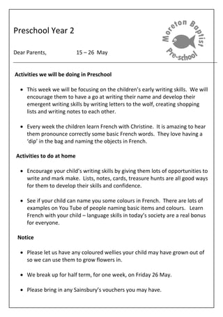 Preschool Year 2
Dear Parents, 15 – 26 May
Activities we will be doing in Preschool
 This week we will be focusing on the children’s early writing skills. We will
encourage them to have a go at writing their name and develop their
emergent writing skills by writing letters to the wolf, creating shopping
lists and writing notes to each other.
 Every week the children learn French with Christine. It is amazing to hear
them pronounce correctly some basic French words. They love having a
‘dip’ in the bag and naming the objects in French.
Activities to do at home
 Encourage your child’s writing skills by giving them lots of opportunities to
write and mark make. Lists, notes, cards, treasure hunts are all good ways
for them to develop their skills and confidence.
 See if your child can name you some colours in French. There are lots of
examples on You Tube of people naming basic items and colours. Learn
French with your child – language skills in today’s society are a real bonus
for everyone.
Notice
 Please let us have any coloured wellies your child may have grown out of
so we can use them to grow flowers in.
 We break up for half term, for one week, on Friday 26 May.
 Please bring in any Sainsbury’s vouchers you may have.
 