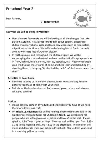 Preschool Year 2
Dear Parents,
3- 18 November
Activities we will be doing in Preschool
 Over the next few weeks we will be looking at all the changes that take
place in Autumn. It is a great time to talk about colours, encourage
children’s observational skills and learn new words such as hibernation,
migration and deciduous. We will also be having lots of fun in the craft
area as we create lots of Autumn pictures.
 In maths groups, and throughout the children’s play, we will be
encouraging them to understand and use mathematical language such as
in front, behind, inside, on top, next to, opposite, etc. Please encourage
your child to use these words at home and help their understanding by
directing them to things eg “it’s behind the table” or” look underneath the
chair”
Activities to do at home
 Continue to bring us in any dry, clean Autumn items and any Autumn
pictures you make at home with your child.
 Talk about the lovely colours of Autumn and go on nature walks to see
what you can find.
Notices
 Please can you bring in any adult sized shoe boxes you have as we need
them for a Christmas craft.
 On Friday 18 November we will be holding a homemade cake sale in the
Rainbow café to raise funds for Children in Need. We are looking for
people who are willing to make us cakes and look after the stall. Please
speak to Julie Twist if you can help. The cake stall will be open from 9.15 -
11.45 in the morning and 1.05 – 2.00 in the afternoon. The children will
make and decorate their own cakes in Preschool. Please dress your child
in something yellow or spotty.
 