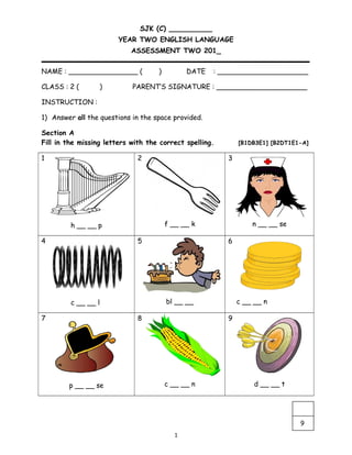 SJK (C) __________
YEAR TWO ENGLISH LANGUAGE
ASSESSMENT TWO 201_
NAME : ________________ ( ) DATE : _____________________
CLASS : 2 ( ) PARENT’S SIGNATURE : _____________________
INSTRUCTION :
1) Answer all the questions in the space provided.
Section A
Fill in the missing letters with the correct spelling. [B1DB3E1] [B2DT1E1-A]
1
h __ __ p
2
f __ __ k
3
n __ __ se
4
c __ __ l
5
bl __ __
6
c __ __ n
7
p __ __ se
8
c __ __ n
9
d __ __ t
1
9
 