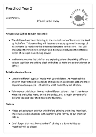 Preschool Year 2
Dear Parents,
27 April to the 1 May
Activities we will be doing in Preschool
The children have been listening to the musical story of Peter and the Wolf
by Prokofiev. This week they will listen to the story again with a range of
instruments to represent the different characters in the story. This will
encourage them to listen carefully and distinguish between the different
pieces of classical music being played.
In the creative area the children are exploring colours by mixing different
colours together and adding black and white to make the colours darker or
lighter.
Activities to do at home
Listen to different types of music with your children. At Preschool the
children enjoy listening to a range of music such as classical, jazz and more
popular modern pieces. Let us know what music they like at home.
Talk to your child about how to make different colours. See if they know
what red and white make, or red and yellow, etc. Bring in any colourful
pictures you and your child have done together.
Notices
Please put suncream on your child before bringing them into Preschool.
There will also be a hat box in the parent’s area for you to put their sun
hats in.
Don’t forget that next Monday the 4th
of May is a Bank Holiday so
Preschool will be closed.
 