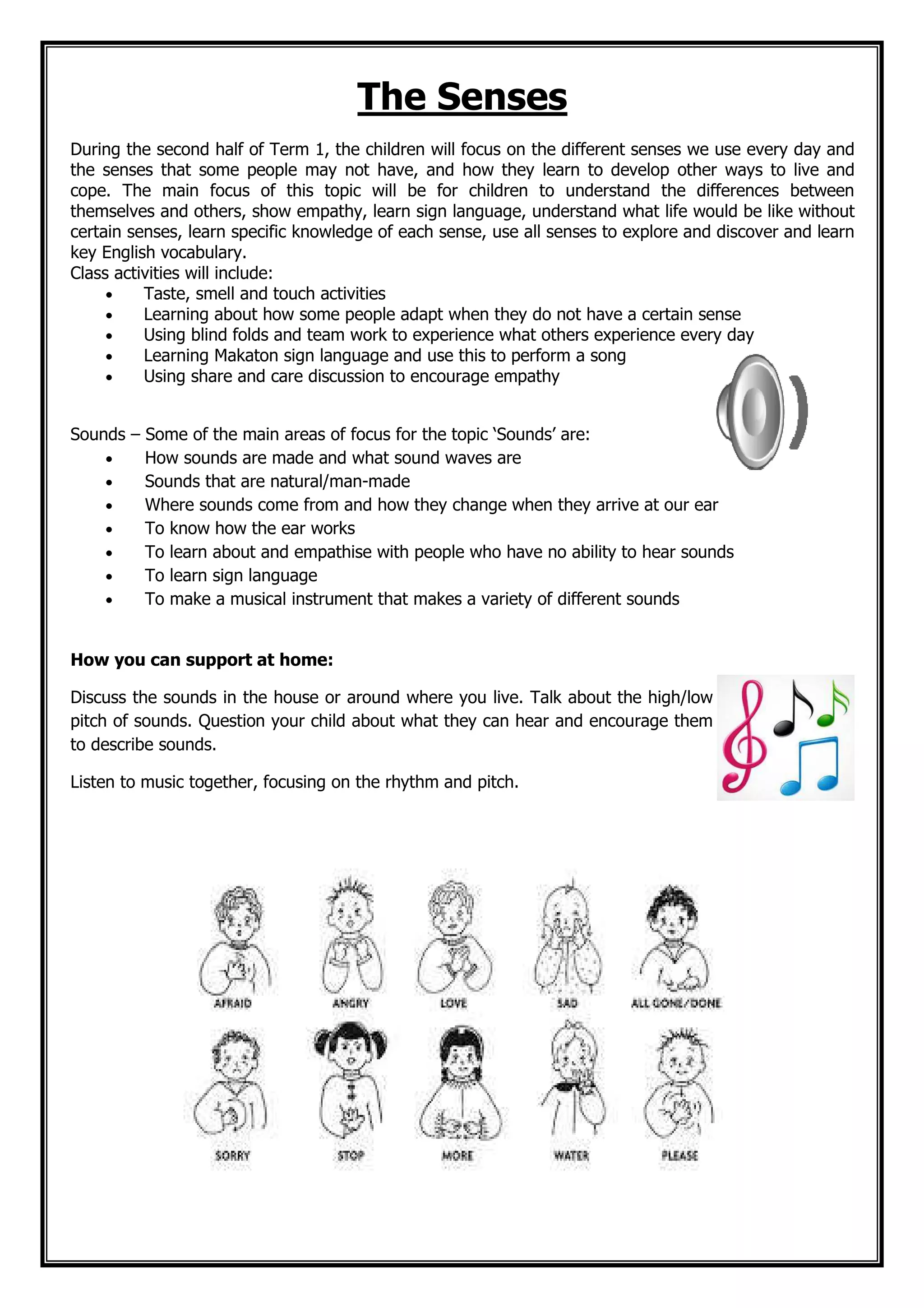 The Senses
During the second half of Term 1, the children will focus on the different senses we use every day and
the senses that some people may not have, and how they learn to develop other ways to live and
cope. The main focus of this topic will be for children to understand the differences between
themselves and others, show empathy, learn sign language, understand what life would be like without
certain senses, learn specific knowledge of each sense, use all senses to explore and discover and learn
key English vocabulary.
Class activities will include:
• Taste, smell and touch activities
• Learning about how some people adapt when they do not have a certain sense
• Using blind folds and team work to experience what others experience every day
• Learning Makaton sign language and use this to perform a song
• Using share and care discussion to encourage empathy
Sounds – Some of the main areas of focus for the topic ‘Sounds’ are:
• How sounds are made and what sound waves are
• Sounds that are natural/man-made
• Where sounds come from and how they change when they arrive at our ear
• To know how the ear works
• To learn about and empathise with people who have no ability to hear sounds
• To learn sign language
• To make a musical instrument that makes a variety of different sounds
How you can support at home:
Discuss the sounds in the house or around where you live. Talk about the high/low
pitch of sounds. Question your child about what they can hear and encourage them
to describe sounds.
Listen to music together, focusing on the rhythm and pitch.
 