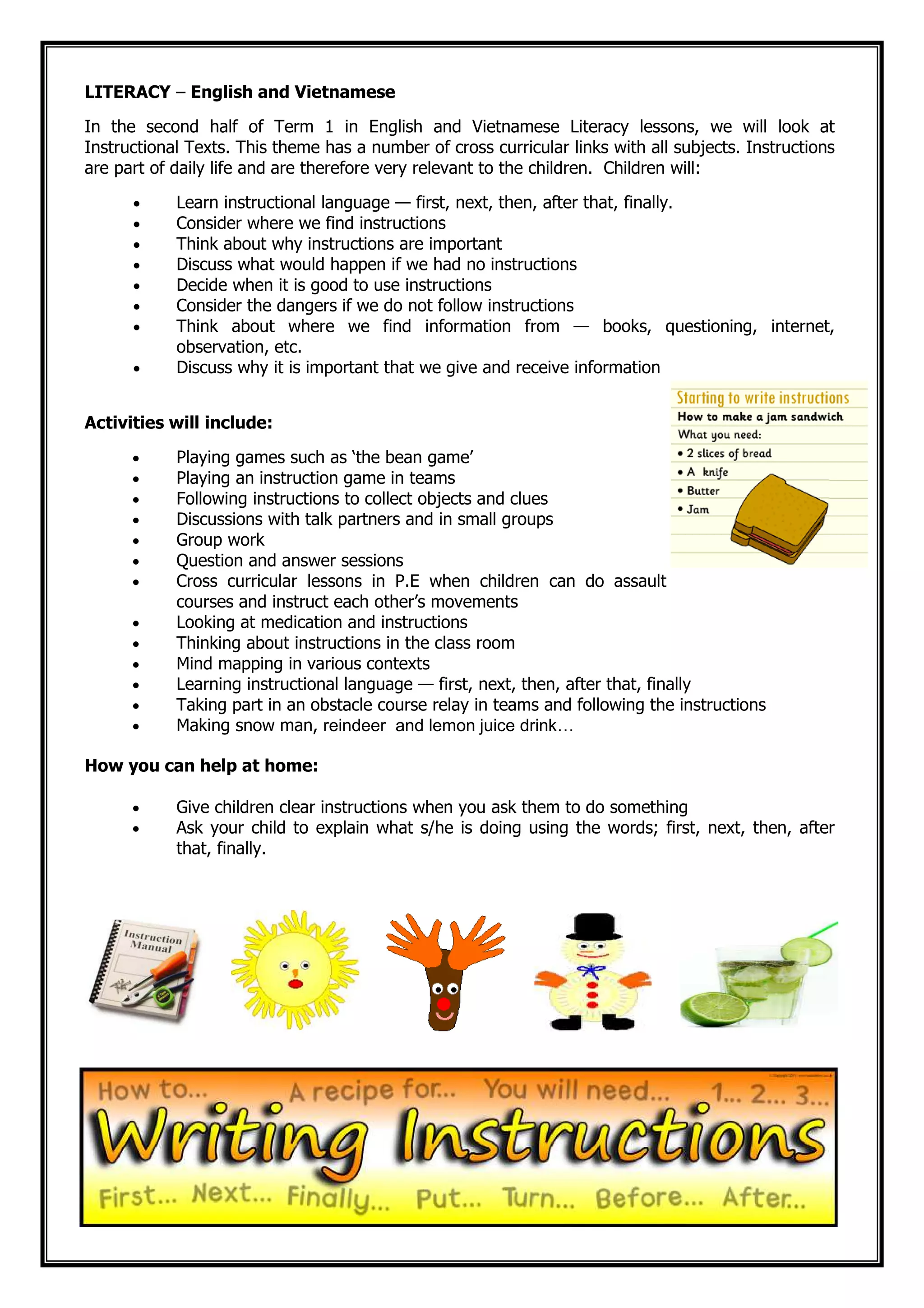 LITERACY – English and Vietnamese
In the second half of Term 1 in English and Vietnamese Literacy lessons, we will look at
Instructional Texts. This theme has a number of cross curricular links with all subjects. Instructions
are part of daily life and are therefore very relevant to the children. Children will:
• Learn instructional language — first, next, then, after that, finally.
• Consider where we find instructions
• Think about why instructions are important
• Discuss what would happen if we had no instructions
• Decide when it is good to use instructions
• Consider the dangers if we do not follow instructions
• Think about where we find information from — books, questioning, internet,
observation, etc.
• Discuss why it is important that we give and receive information
Activities will include:
• Playing games such as ‘the bean game’
• Playing an instruction game in teams
• Following instructions to collect objects and clues
• Discussions with talk partners and in small groups
• Group work
• Question and answer sessions
• Cross curricular lessons in P.E when children can do assault
courses and instruct each other’s movements
• Looking at medication and instructions
• Thinking about instructions in the class room
• Mind mapping in various contexts
• Learning instructional language — first, next, then, after that, finally
• Taking part in an obstacle course relay in teams and following the instructions
• Making snow man, reindeer and lemon juice drink…
How you can help at home:
• Give children clear instructions when you ask them to do something
• Ask your child to explain what s/he is doing using the words; first, next, then, after
that, finally.
 