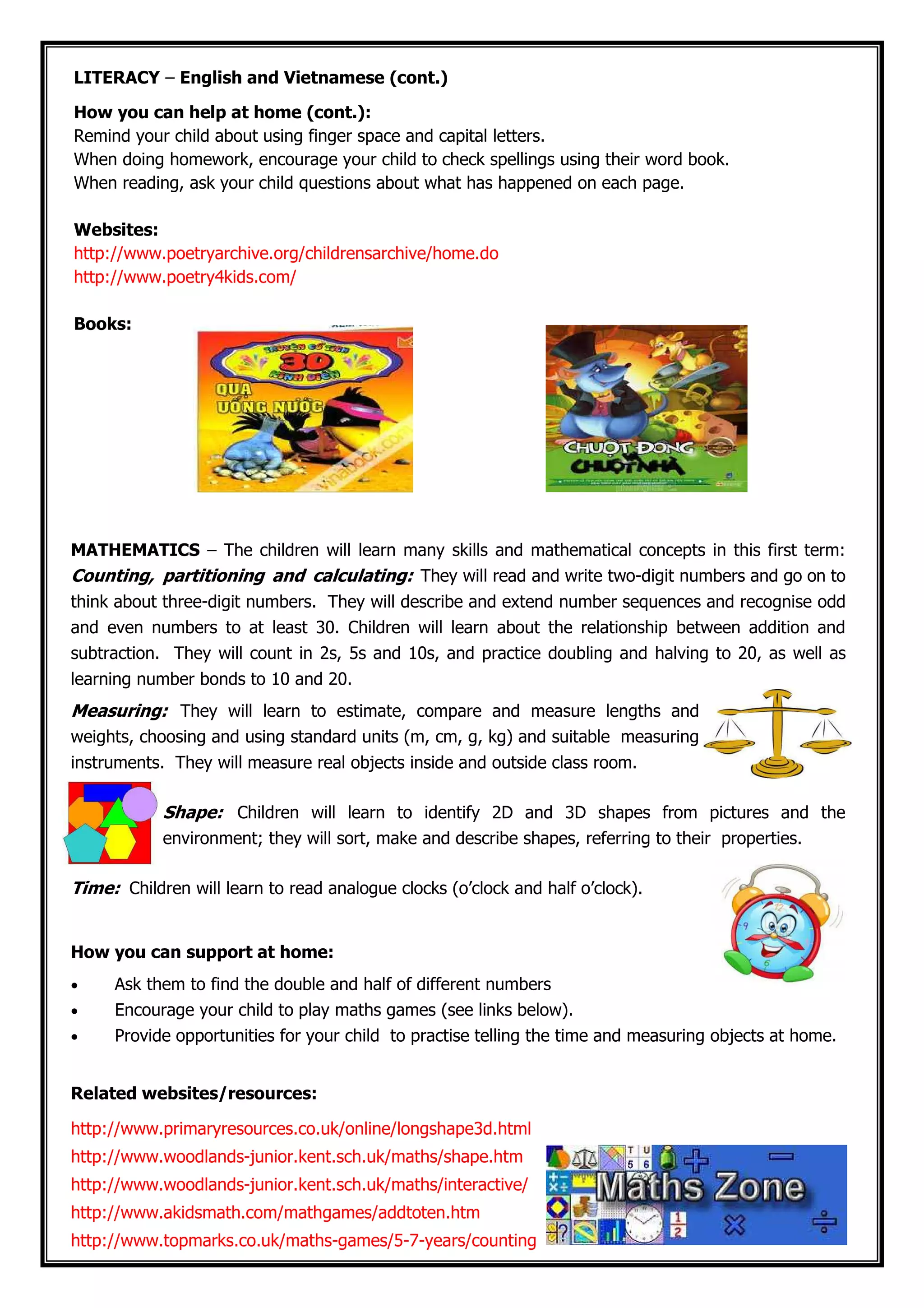 LITERACY – English and Vietnamese (cont.)
How you can help at home (cont.):
Remind your child about using finger space and capital letters.
When doing homework, encourage your child to check spellings using their word book.
When reading, ask your child questions about what has happened on each page.
Websites:
http://www.poetryarchive.org/childrensarchive/home.do
http://www.poetry4kids.com/
Books:
MATHEMATICS – The children will learn many skills and mathematical concepts in this first term:
Counting, partitioning and calculating: They will read and write two-digit numbers and go on to
think about three-digit numbers. They will describe and extend number sequences and recognise odd
and even numbers to at least 30. Children will learn about the relationship between addition and
subtraction. They will count in 2s, 5s and 10s, and practice doubling and halving to 20, as well as
learning number bonds to 10 and 20.
Measuring: They will learn to estimate, compare and measure lengths and
weights, choosing and using standard units (m, cm, g, kg) and suitable measuring
instruments. They will measure real objects inside and outside class room.
Shape: Children will learn to identify 2D and 3D shapes from pictures and the
environment; they will sort, make and describe shapes, referring to their properties.
Time: Children will learn to read analogue clocks (o’clock and half o’clock).
How you can support at home:
• Ask them to find the double and half of different numbers
• Encourage your child to play maths games (see links below).
• Provide opportunities for your child to practise telling the time and measuring objects at home.
Related websites/resources:
http://www.primaryresources.co.uk/online/longshape3d.html
http://www.woodlands-junior.kent.sch.uk/maths/shape.htm
http://www.woodlands-junior.kent.sch.uk/maths/interactive/
http://www.akidsmath.com/mathgames/addtoten.htm
http://www.topmarks.co.uk/maths-games/5-7-years/counting
 