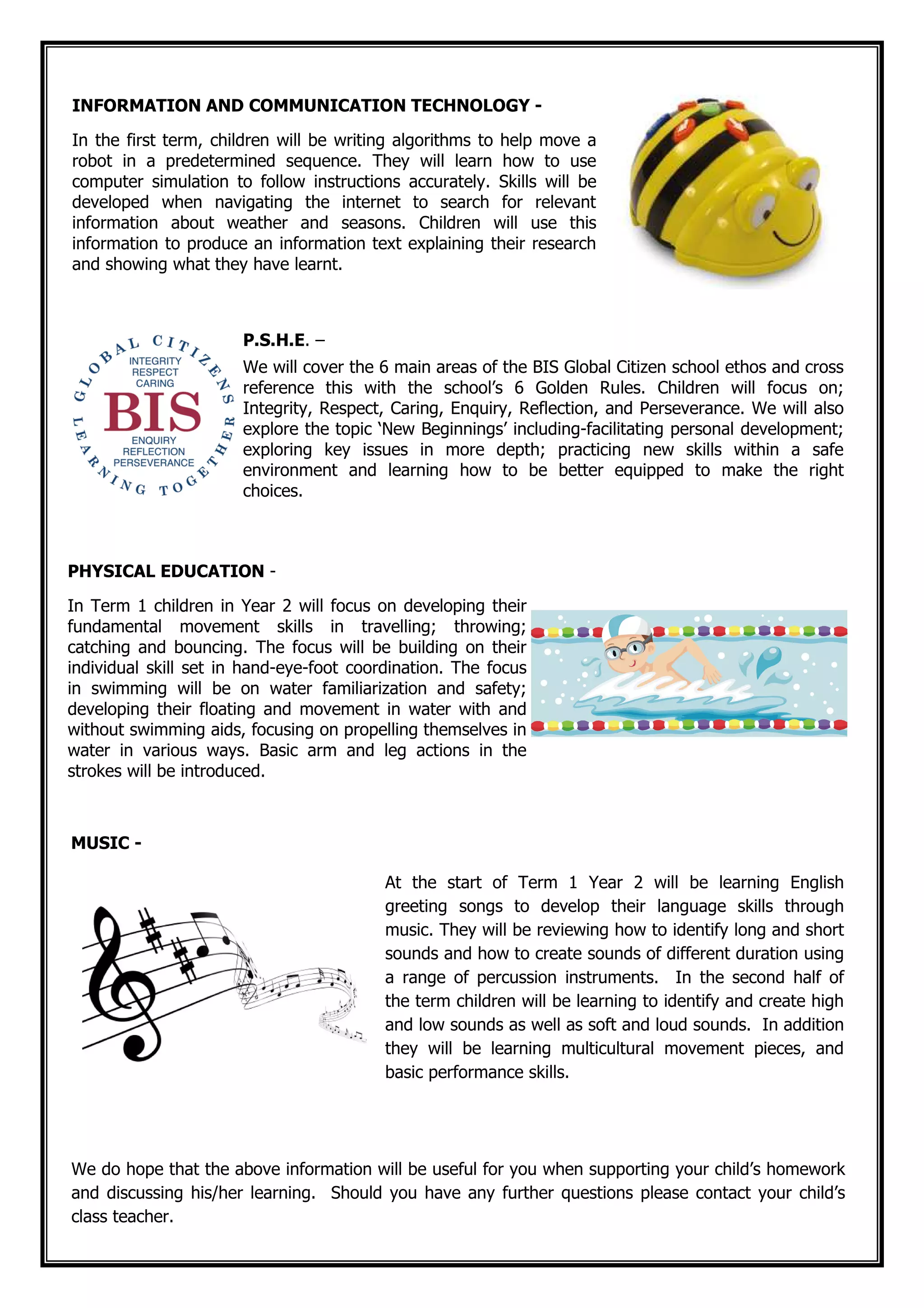 We do hope that the above information will be useful for you when supporting your child’s homework
and discussing his/her learning. Should you have any further questions please contact your child’s
class teacher.
PHYSICAL EDUCATION -
In Term 1 children in Year 2 will focus on developing their
fundamental movement skills in travelling; throwing;
catching and bouncing. The focus will be building on their
individual skill set in hand-eye-foot coordination. The focus
in swimming will be on water familiarization and safety;
developing their floating and movement in water with and
without swimming aids, focusing on propelling themselves in
water in various ways. Basic arm and leg actions in the
strokes will be introduced.
MUSIC -
At the start of Term 1 Year 2 will be learning English
greeting songs to develop their language skills through
music. They will be reviewing how to identify long and short
sounds and how to create sounds of different duration using
a range of percussion instruments. In the second half of
the term children will be learning to identify and create high
and low sounds as well as soft and loud sounds. In addition
they will be learning multicultural movement pieces, and
basic performance skills.
INFORMATION AND COMMUNICATION TECHNOLOGY -
In the first term, children will be writing algorithms to help move a
robot in a predetermined sequence. They will learn how to use
computer simulation to follow instructions accurately. Skills will be
developed when navigating the internet to search for relevant
information about weather and seasons. Children will use this
information to produce an information text explaining their research
and showing what they have learnt.
P.S.H.E. –
We will cover the 6 main areas of the BIS Global Citizen school ethos and cross
reference this with the school’s 6 Golden Rules. Children will focus on;
Integrity, Respect, Caring, Enquiry, Reflection, and Perseverance. We will also
explore the topic ‘New Beginnings’ including-facilitating personal development;
exploring key issues in more depth; practicing new skills within a safe
environment and learning how to be better equipped to make the right
choices.
 