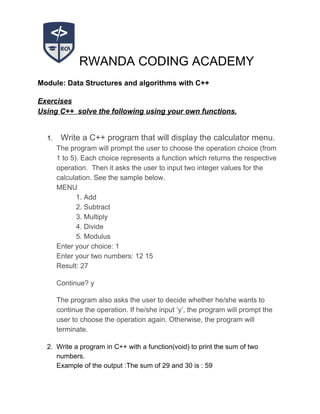 RWANDA CODING ACADEMY
Module: Data Structures and algorithms with C++
Exercises
Using C++ solve the following using your own functions.
1. ​ Write a C++ program that will display the calculator menu.
The program will prompt the user to choose the operation choice (from
1 to 5). Each choice represents a function which returns the respective
operation. Then it asks the user to input two integer values for the
calculation. See the sample below.
MENU
1. Add
2. Subtract
3. Multiply
4. Divide
5. Modulus
Enter your choice: 1
Enter your two numbers: 12 15
Result: 27
Continue? y
The program also asks the user to decide whether he/she wants to
continue the operation. If he/she input ‘y’, the program will prompt the
user to choose the operation again. Otherwise, the program will
terminate.
2. Write a program in C++ with a function(void) to print the sum of two
numbers.
Example of the output :The sum of 29 and 30 is : 59
 