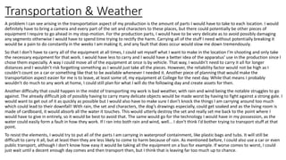 Transportation & Weather
A problem I can see arising in the transportation aspect of my production is the amount of parts I would have to take to each location. I would
definitely have to bring a camera and every part of the set and characters to these places, but there could potentially be other pieces of
equipment I require to go ahead in my stop-motion. For the production parts, I would have to be very delicate as to avoid possibly damaging
any segments otherwise I would have to spend time trying to rectify the harm. Carrying all of the stuff I need without potentially breaking it
would be a pain to do constantly in the weeks I am making it, and any fault that does occur would slow me down tremendously.
So that I don’t have to carry all of the equipment at all times, I could set myself what I want to make in the location I’m shooting and only take
the necessary equipment for that work. I would have less to carry and I would have a better idea of the apparatus’ use in the production since I
chose them especially. A way I could move all of the equipment at once is by vehicle. That way, I wouldn’t need to carry it all for longer
distances and I wouldn’t risk forgetting something as I would just take all the pieces. However, the reliability factor would not be high as I
couldn’t count on a car or something like that to be available whenever I needed it. Another piece of planning that would make the
transportation aspect easier for me is to leave, at least some of, my equipment at College for the next day. While that means I probably
wouldn’t do much to any work at home, I could still plan for what I will do the following day and create assets for then.
Another difficulty that could happen in the midst of transporting my work is bad weather, with rain and wind being the notable struggles to go
against. The already difficult job of possibly having to carry many delicate objects would be made worst by having to fight against a strong gale. I
would want to get out of it as quickly as possible but I would also have to make sure I don’t knock the things I am carrying around too much
which could lead to their downfall! With rain, the set and characters, the dog’s drawings especially, could get soaked and as the living room is
made of cardboard, it would absorb all the water it touches. This would utterly destroy the set and really set me back to the point where I
would have to give in entirely, so it would be best to avoid that. The same would go for the technology I would have in my possession, as the
water could easily form a fault in how they work. If I ran into both rain and wind, well... I don't think I'd bother trying to transport stuff at that
point.
To resist the elements, I would try to put all of the parts I am carrying in waterproof containment, like plastic bags and tubs. It will still be
difficult to carry it all, but at least then they are less likely to come to harm because of rain. As mentioned before, I could also use a car or even
public transport, although I don't know how easy it would be taking all the equipment on a bus for example. If worse comes to worst, I could
just wait until a decent enough day comes and then transport then, but I think that is leaving far too much up to chance.
 