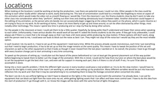 Locations
When looking at the locations I could be working at during the production, I see there are potential issues I could run into. Other people in the class could be
talking to each other loudly while I attempt to work, easily distracting me. This lack of concentration could lead to a mistake like forgetting to move an aspect of
the animation which would make the video not as smooth flowing as I would like. From the classroom I use, the Drama students close by don't seem to take any
other class into consideration when they "perform", belting out their lines and chatting obnoxiously loud in between takes. Another distraction could happen in
the editing of my animation, as the person who sits beside me can occasionally begin sniggering at the videos they watch on the phone, which is quite irksome as I
am trying to focus on my work. As for working at home, I have a lot more liberty to get up and move around, so can be often distracted by other things, most
notably other technology. This means I spend less time in producing and so I stop my flow by doing other actions.
For the people in the classroom at least, I could ask them to be a little quieter. Hopefully, by being polite they'll understand and lower their voices when speaking
to each other. Unfortunately, I have serious doubts this would work all too well if I asked the Drama students to do the same. If they get truly unbearable, I could
always ask if there is a room that is far enough away so that I can have a bit more peace while producing my stop-motion. If these options still don't work, along
with the person next to me, I could wear ear buds to block out the noise as best I can. They might not stop all the noise but I would say they are the most reliable
option.
In each location I do my work in, I have to set up all the equipment I need every time. While this process already sounds monotonous, each time I put everything
out that I need to begin production, it has to be set up so that the image remains at the same quality. This means I have to tweak the position of the set and
characters as well as the other equipment so that it looks as though it never moved from the last place I worked on it. So overall, the process I have to go through
with every location change just to start animating is very time consuming.
To speed up the process of setting up, I could plan out the layout of the pieces beforehand so I can at least get the general placement out of the way quicker
before beginning to tweak them to better suit the image of the animation. With this in mind, I could ask for help from my tutor on where the best place would be
to set the equipment to get the best shot I can, and even ask for support in moving each part, that is if there is a lot of stuff. If not, I'm sure I'll be able to
accomplish it alone.
Going into a more specific problem, I think the different light sources in every location could pose a real problem as I try to do the stop-motion. I would have to
account for the lights in every area of the room I am working in, and where I was setting up my production. Many different variables would be put into how each
reflection hits my work and I feel that it may be overwhelming to try combatting them to keep the footage consistnet when converted into video.
The best I can do is to use artficial lighting so I don't have to depend on the lights in the room to try and match the animation I've already done. I can ask for
equipment that can block out light from the room onto my set, while getting lighting assets that I can affect and have more control over. I have to do this idea from
the start of production if I go through with it, so I know the images will be done with the same format of lights throughout.
 