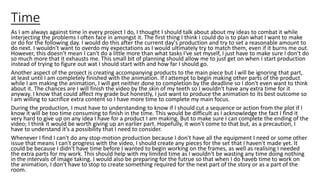 Time
As I am always against time in every project I do, I thought I should talk about about my ideas to combat it while
interjecting the problems I often face in amongst it. The first thing I think I could do is to plan what I want to make
or do for the following day. I would do this after the current day's production and try to set a reasonable amount to
do next. I wouldn't want to overdo my expectations as I would ultimately try to match them, even if it burns me out.
However, this doesn't mean I can't do a little more than what tasks I've set myself, I just have to make sure I don't do
so much more that it exhausts me. This small bit of planning should allow me to just get on when I start production
instead of trying to figure out wat I should start with and how far I should go.
Another aspect of the project is creating accompanying products to the main piece but I will be ignoring that part,
at least until I am completely finished with the animation. If I attempt to begin making other parts of the product
while I am making the animation, I will get neither done to completion by the deadline so I don't even want to think
about it. The chances are I will finish the video by the skin of my teeth so I wouldn't have any extra time for it
anyway. I know that could affect my grade but honestly, I just want to produce the animation to its best outcome so
I am willing to sacrifice extra content so I have more time to complete my main focus.
During the production, I must have to understanding to know if I should cut a sequence or action from the plot if I
know it will be too time consuming to finish in the time. This would be difficult as I acknowledge the fact I find it
very hard to give up on any idea I have for a product I am making. But to make sure I can complete the ending of the
video; I think it would be worth giving up an earlier part. Hopefully, it won't come to that but, as a precaution, I
have to understand it’s a possibility that I need to consider.
Whenever I find I can't do any stop-motion production because I don't have all the equipment I need or some other
issue that means I can't progress with the video, I should create any pieces for the set that I haven't made yet. It
could be because I didn't have time before I wanted to begin working on the frames, as well as realising I needed
the extra parts for my work. This should help with my limited time as I wouldn't be wasting any time doing nothing
in the intervals of image taking. I would also be preparing for the futrue so that when I do haveb time to work on
the animation, I don't have to stop to create something required for the next part of the story or as a part of the
room.
 