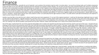 FinanceWhen it comes to the finance, naturally the cost of materials I use to produce the animation may be costly. In my basic plans, I can see the set being made up of multiple components
to give the video an arts and crafts feel, pushing the fact the characters are uniquely created. Already, I can see price of each part of the animation being a fair amount as I would like
the room to be as decorated as possible, without feeling too cramped, so that it appears more interesting visually and lived in. While the total sum may seem expensive already, there
may be certain materials that are dearer than others like a brand new pair of scissors which will make the product's price high. An extra issue when it comes to this is that every
purchase may not even be usable in my animation, in either its practicality in creating the set, its ability to stand out and blend in with the rest of the room without looking out of
place, or in terms of its narrative function does it make the animating of the characters more difficult. If I find it has a negative impact on one of these points, I would rather not have
to use it. Therefore, I would need to pay for even more products so that I can eventually find the right material to utilise in my video which could add tremendously to the expense if I
need to correct many of the set's supplies.
Another issue that falls in line with the cost is where I need to buy even more equipment, if I run out of the original investment. I could see this becoming a legitimate issue as I could
use the material with whatever I originally wanted it for, and then come to realise it could be used for other parts of the living room and have to buy even more of the product. I think
the plasticine would be a key part of this, as I think it will have a fair amount of use in the production of my animation, and I could easily run out of the colour I need to fit into the
role I am creating it into. But this problem could spread into any other material I realise could have better use in many of the contents that fill the room.
One of the ways I could prevent the cost of the materials being higher than it needs to be would be by planning out what would be used for each part of the room. I would do this by
drawing out the furniture and accessories that fill the room and note the product that would be used to create it. That way, I could make a better judgement of the quantity I need to
buy so that I don't have to waste any money by realising a part of the set could do with even more of a particular substance while building it up. I could even use this planning to find
cheaper alternatives than what I might have been tempted with before as, for example, if I thought I needed lolly-pop sticks and a pack of ten was 70p. However, I realised I need
twenty lolly-pop sticks and there was a pack of twenty for £1 which is only 30p more expensive than the ten pack. Without the planning, I would have to buy another pack of ten
which would have made the overall price 40p pricier and so I would waste more money. I could simply take equipment I have no use for back to the shop to get a refund, although I
would have had to not use the product at all so I couldn't experiment to see if it was usable and it would take a fair amount of time to do so. Perhaps a better solution to this would
be by trying to find as much material found at home or in College that I can use in my project. I would not have to pay for the pieces and it wouldn't be an arduous journey to collect
them, or at least I hope not. Of course the problem with this is that there may simply not be the material I need to complete my living room set, but I would assume it would help to
cut some expenses to find at least one component that was already available.
Another problem I could face with expense is the poor utilisation of equipment borrowed from the College, with cameras being the key example. I could potentially cause damage to
any of the equipment I want to adopt for my work which would result in a fine I need to pay. This would make the purpose of using the College equipment pointless, as it is meant to
allow students to use more expensive products without having to pay. The damages could be induced by my poor concentration in carrying them or working with them, perhaps even
being out of my control with the previously described weather being a factor. I would assume the cost I would need to pay for repairs or a brand new piece of said equipment would
be much pricier than any other materials I would pay for to create my animation so it would be a heavy detriment to my work effort.
Honestly, the best I could do to avoid this problem is to simply be careful when handling the College tools I have borrowed. I would make sure everything is in working order before
using it so that I can alert someone if there is an issue with it, and when moving it around, make sure the equipment is properly held onto so there is no chance of them slipping out
of my grip and breaking. To avoid the issue altogether, I could use equipment I have at home. We do have a camera, althugh I am not sure about its reliability in the power
department so it may not be worth the hassle. Another idea could be the use of my phone as I have a stop-motion app which allows me to easily create animation. The biggest
problem with either of these tools is the the equipment I might need to enhance the image or, in the case of the phone, a stand that would allow it easier manoeuvrability. While I
may not need extra equipment, College would be the best option for it.
 