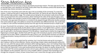 Stop-Motion App
The first experiment of sorts was using an app based around stop-motion. The base app was for free
on the App Store, and I wanted to see other routes other than the ordinary camera that would be able
to express stop-motion animation successfully.
One of the pros I found that came with this app is the accessibility of the animating. To create the
motion, I could use the built in camera that, after every shot, all I had to do was move the object a
little and then take another image. This simple picture taking for the animation really shines through
when you go back from the camera function, where looking at the video all the way through is very
easy to do. Rather than having to convert all the images onto a computer and software like Photoshop
or Premiere, the app saves the pictures in a timeline to be played through efficiently. Another positive
that comes with the app is the ability to convert the animation into different formats. You could make
it a video or a GIF and the translation process from the app into the selected format is simple to do.
An issue I found with the animations I made, especially with that of the plasticine one, was the inability
for the camera to be truly steady. As the phone, even in a stand, is much lighter than a camera, I would
end up knocking the position out of place by just tapping the button to take a picture. This would be a
pain to work with in my final piece because if I hit the phone, I would have to realine the image before
beginning to animate again. Another fault with this app is the nessecity to pay for certain features that
would be nice to have. While I understand the app is free to use, and the basic functions are effective
in making animation, having restrictions on some of the better parts of the app are annoying to not
utilise.
I do belive this app is a very useful tool for animtion, but I must be honest and say for my project I
don't believe it will be all too effective. Shorter and perhaps simpler videos would greatly ustilise this
app I am sure, with the easy to watch animation while making progress, since I am making a fairly long
animation with potentially different shots I think I would be more comfortable using a camera. The app
feels a little too "gimmicky" to be used casully without worrying a lot about its quality, along with the
animation itself. The various paywalls are also a bit of a pain, whereas it may just be simpler to use the
free software on the computer, even if it is very unstable. While it could be more fustrating to push
through the computer's issues, at least I know how to use it more than the app's pricier add-ons.
 
