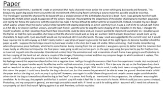 Paper
For my paper experiment, I wanted to create an animation that had a character move across the screen while gong backwards and forwards. This
because my paper dog would move around the 3D environment of the Living Room so finding a way to make this possible would be essential.
The first design I wanted the character to be based off was a stylised version of the 13th Doctor, found on a book I have. I was going to have her walk
towards the TARDIS which would disapperate off the screen. However, I found getting the proportions of the Doctor challenging to maintain accurately
and having her follow the walk cycle with the coat she has made it far too difficult to bother with for an experiment. Instead, I created my own design
which was far simpler than the Doctor whose limbs had different shading depending on which side they're on. I used a craft knife to cut out each frame
as it felt like a far cleaner cut than scissors, and with each frame I used the prior to keep the same shaping of the character. In the face, I changed the
mouth to whistle, so that I could see how fluent face movements could be done and just in case I wanted to implement sound later on. I doubled up on
the frames so that the cycle would be a full loop so that the character could walk as long as I wanted. I didn't actually know how I would stand up my
characters. To begin with, I just assumed I would use my hand and edit it out afterwards. The way I used was suggested by the current tutor, but it would
have required me to edit anyway so it didn't really matter. I used strips of paper to glue onto the back of the eight figures to become handles to hold the
paper up with. I suppose the technique meant my hand was smaller in the shot, but it was still visible. When animating, I had trouble remembering
where the previous piece had been, which led to some frames barely moving from the last position. I was given a penny to better track the movment but
it was hardly an effective technique for the final piece. I was going to edit out certain parts on the app I was using, but you had to pay for that function,
so I averted my path onto the computer. I transferred a video file of the animation and took screenshots of each frame. I was going to use Photoshop to
do the cropping of the hand but as I placed a couple of the images, Photoshop crashed and then my computer began to which rendered it useless. This
meant I coulnd't complete the animation to the fullest I would've wished.
My feelings toward this experiment lean further into a negative tone. I will go through the concerns I feel from the experiment I made. As I mentioned, I
didn't believe the paper handles would be effective and in my final animation, it certainly wouldn't. This is because the set on the final piece has a back
wall so I wouldn't be able to put my hand in the Living Room to keep the dog upright. With this in mind, I really don't have a strong idea how I'll go about
this side of the project. I could use a base for the dog to be stuck on, but that means the pet wouln't be able to leave the ground. Another idea is to fold
the paper and cut the dog out, so I can prop it up by itelf. However, once again it couldn't leave the ground and certain camera angles could show the
other side of the dog so it would not allow the dog to feel "real" in a sense. And finally, as I mentioned in the progression, the software I was using felt
unreliable. As for the app, the paywalls and the fact it couldn't stay still made it feel like far too much of a hassle. While I could just use a camera instead,
Photoshop, and my computer in general, are worringly unstable to work with. If I need to use it for editing which I assume I will, I need the software to
run properly so I don't find myself fighting against it as with Premiere, to finish my video.
 