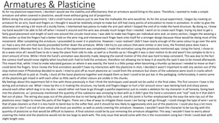 Armatures & Plasticine
As for my plasticine experiment, I decided I would see the viability and effectiveness that an armature would bring to the piece. Therefore, I wanted to make a simple
armature and when covered in plasticine, would move without going out of proportion.
Before doing the actual experiment, I did a small human armature just to see how the malleable the wire would be. As for the actual experiment, I began by creating an
armature for an arm, hand and fingers as I thought it would be relatively simple to make but still had many points of articulation to move in animation. In order to give the
otherwise slim wiring a bit more of a sturdy frame, I intertwined two pieces to make the arm part which I looped the end of to make the hand structure. By doing so, I​ knew
my hand wouldn't be able to fall off when I moved it around and the wire was already much longer than I needed. I went on to create each finger, trying my best to get a
fairly good placement and length of each one around the circular hand area. I was able to make two fingers per individual wire and, on every section, I began the weaving a
little earlier so that the fingers had a better hold on the wire ring and interwove each finger back onto itself for a stronger design because these would be doing most of the
movement. After completing the armature, I proceeded to cover it in plasticine. However, I soon realised I didn't have nearly enough of the same colour to go over the wire
as I had a very slim arm that barely proceeded further down the armature. While I did try to use colours that were similar in skin tone, the finished piece does have a
Frankenstein's Monster feel to it. Once the focus of the experiment was completed, I made the animation using the previously mentioned app. Using the hand, I chose to
do a wave since all I would have to do is sway the piece from side to side, as well as a thumbs up as I thought it was a clear motion to do and wasn't too complex to do in a
short amount of time. While I think the hand's animation was decently made, keeping the overall motion of the shot was hard to keep consistent. This was due to the fact
the camera itself would move slightly when touched and I had to hold the armature, therefore not allowing me to keep it at exactly the spot it was to be moved afterwards.
This meant that, while I tried to make educated guesses on where it was exactly, the hand is a little jumpy when becoming a thumbs up because I needed to move so that I
could bend the fingers. Since I knew the final animation wouldn't have my interaction with the plasticine in shot, I decided it wasn't important to edit any section out of the
stop-motion even if Photoshop decided to work. I tried to pick off as much plasticine as I could from the armature but slivers of the substance were stuck in cracks which
were more difficult to pick at. Finally, I stuck all the loose plasticine together and shaped them as best I could to be put bac in the packaging. Unfortunately, it seems some
of the plasticine got mixed in with each other as little swirls of other colours are visible in the chunks.
My feelings about this experiment fall in line with those previously in that I think the techniques used would not be useful in the final video. The first concern I have is the
wiring and armature use. What I mean by this is in making the structure, my hands and fingers began to hurt a fair amount since I was twisting hard and sharp pieces
around each other which dug in to my skin. I would rather not have to go through a painful experience just to create a skeleton for my character in all honesty. Going back
into the plasticine, as I previously mentioned the quantity of the substance was annoying to deal with as it didn't give the hand a consistent and "real" look to it that didn't
feel out of place. The wiring also pops out of the plasticine due to not being able to fully cover it, and this point is further emphasised by the ease the wire rips out of the
plasticine once I begin to move the parts of the fingers. There are a few of ways to mitigate these issues I am facing I will go through. I could change the type of wire I use to
that of pipe cleaners so that it is less harsh to bend due to the softer feel, and it should be less likely to aggressively stick out of the plasticine. I could also buy a lot more
plasticine so I don't run out of one colour and must use another, as well as easily covering the armature. However, I wouldn't want the character to be too big with this
quantity of plasticine so that would be difficult to balance. A final solution could be by just removing the armature altogether. This way, I wouldn't have to worry about
covering the metal and the plasticine would not be too large to work with. The only issue that would come with this is the inconsistent sizing but I think I could deal with
slight length sizes.
 